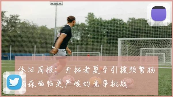 体坛周报：开拓者夏季引援频繁杨瀚森面临更严峻的竞争挑战