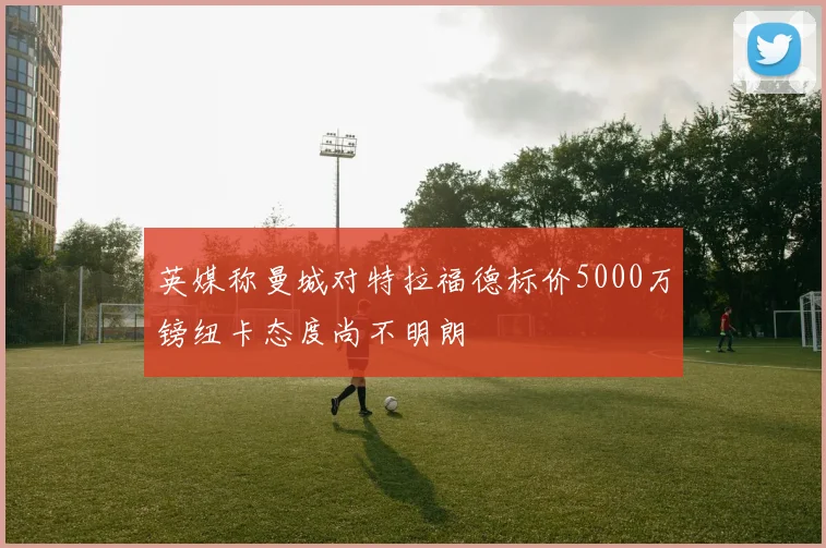 英媒称曼城对特拉福德标价5000万镑纽卡态度尚不明朗