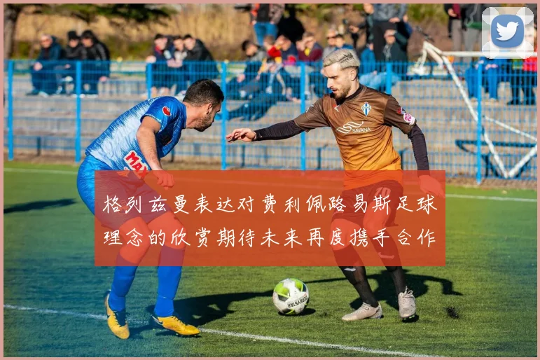 格列兹曼表达对费利佩路易斯足球理念的欣赏期待未来再度携手合作