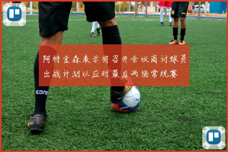 阿特金森表示将召开会议商讨球员出战计划以应对最后两场常规赛