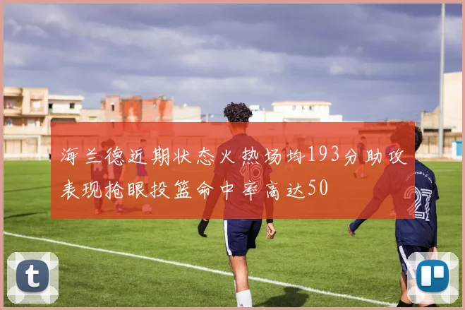 海兰德近期状态火热场均193分助攻表现抢眼投篮命中率高达50