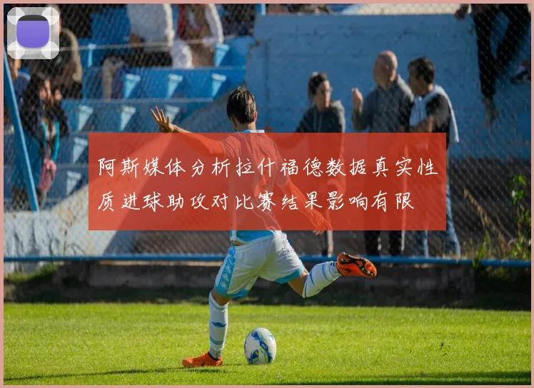 阿斯媒体分析拉什福德数据真实性质进球助攻对比赛结果影响有限