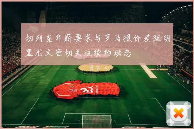 切利克年薪要求与罗马报价差距明显尤文密切关注续约动态