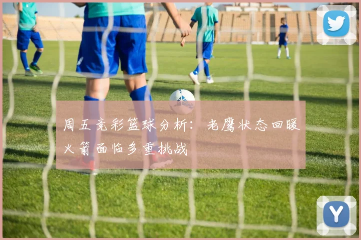周五竞彩篮球分析:老鹰状态回暖火箭面临多重挑战