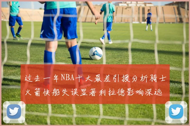 过去一年NBA十大最差引援分析骑士火箭快船失误显著利拉德影响深远
