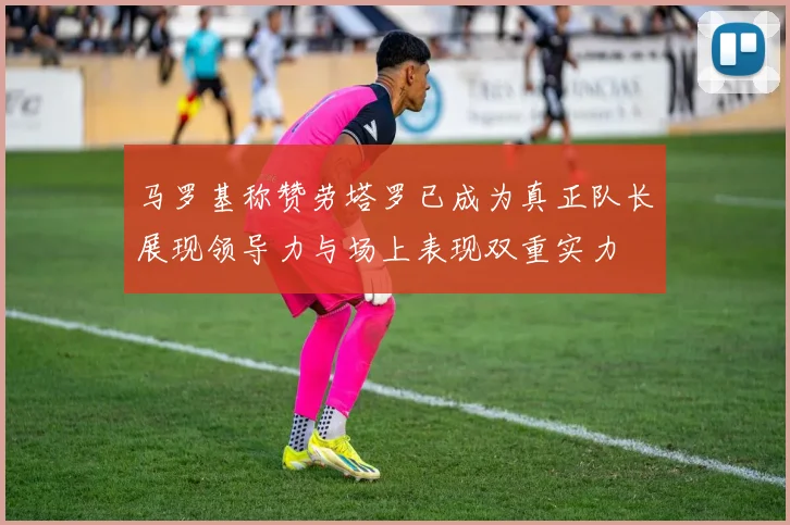 马罗基称赞劳塔罗已成为真正队长展现领导力与场上表现双重实力