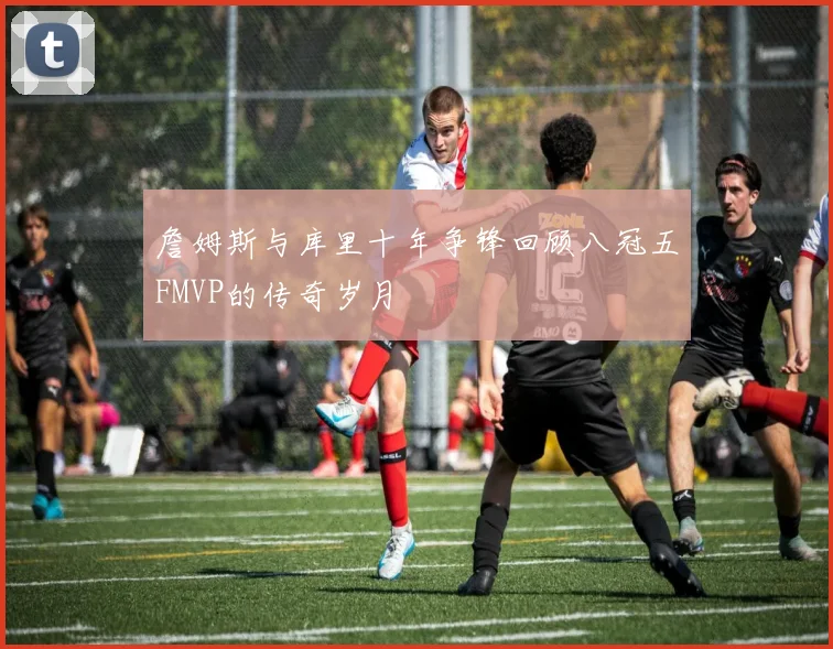 詹姆斯与库里十年争锋回顾八冠五FMVP的传奇岁月