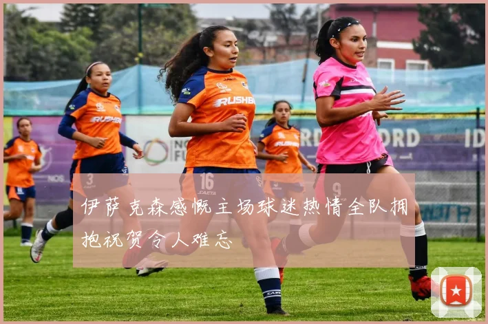 伊萨克森感慨主场球迷热情全队拥抱祝贺令人难忘