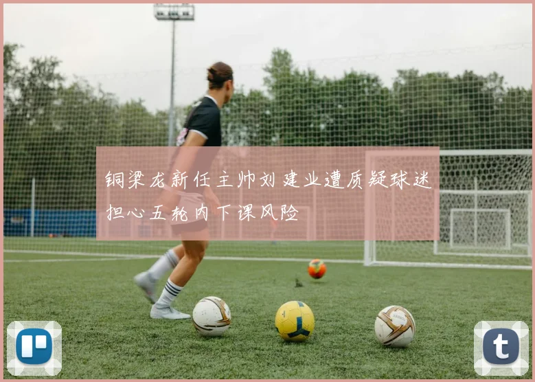 铜梁龙新任主帅刘建业遭质疑球迷担心五轮内下课风险