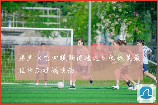 库里状态回暖期待通过训练恢复最佳状态迎战快船
