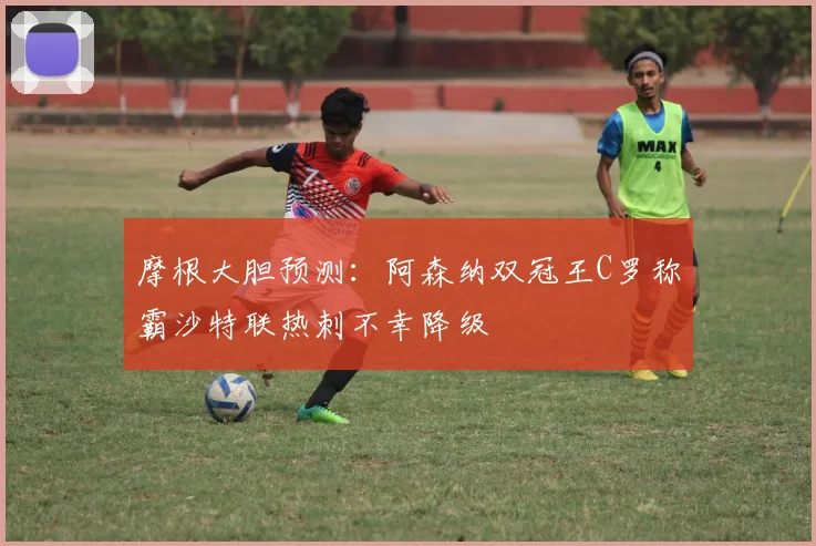 摩根大胆预测：阿森纳双冠王C罗称霸沙特联热刺不幸降级