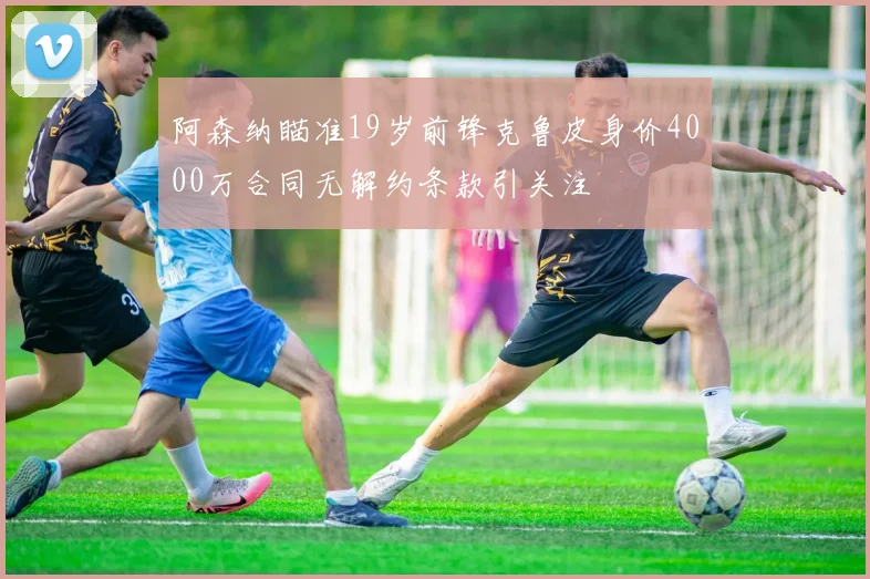 阿森纳瞄准19岁前锋克鲁皮身价4000万合同无解约条款引关注