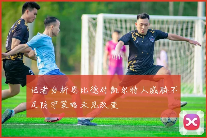 记者分析恩比德对凯尔特人威胁不足防守策略未见改变