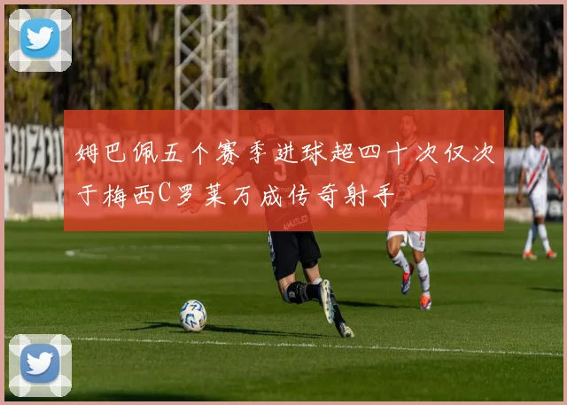 姆巴佩五个赛季进球超四十次仅次于梅西C罗莱万成传奇射手