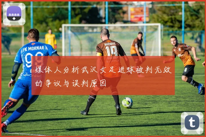 媒体人分析武汉女足进球被判无效的争议与误判原因