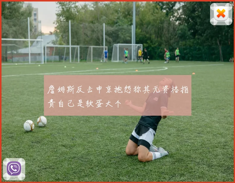 詹姆斯反击申京抱怨称其无资格指责自己是软蛋大个