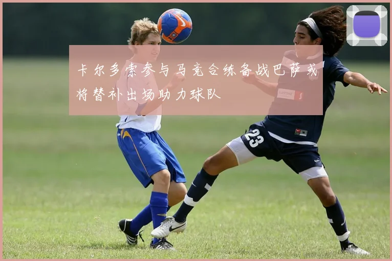 卡尔多索参与马竞合练备战巴萨或将替补出场助力球队