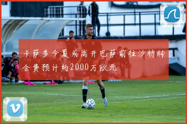 卡萨多今夏或离开巴萨前往沙特转会费预计约2000万欧元