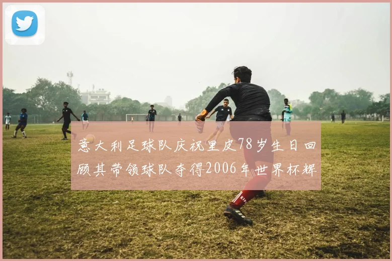 意大利足球队庆祝里皮78岁生日回顾其带领球队夺得2006年世界杯辉煌历程