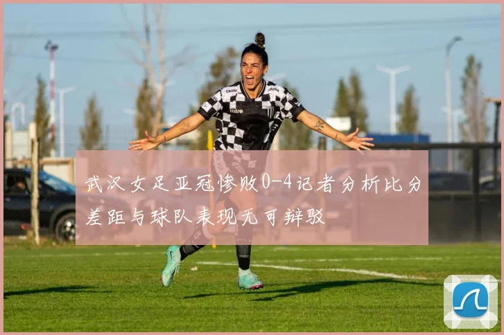 武汉女足亚冠惨败0-4记者分析比分差距与球队表现无可辩驳