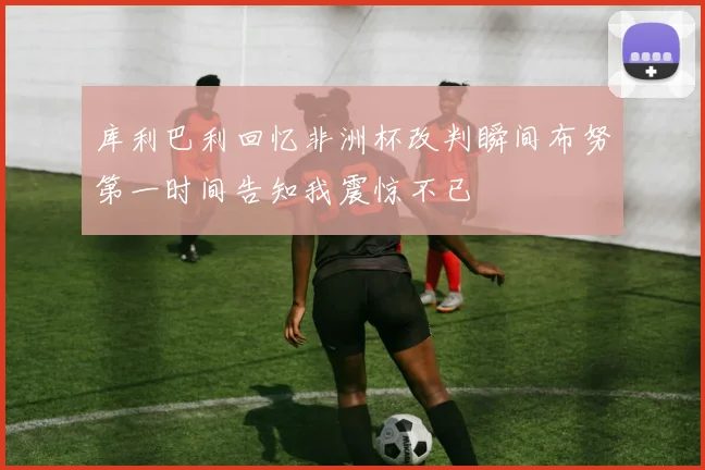 库利巴利回忆非洲杯改判瞬间布努第一时间告知我震惊不已