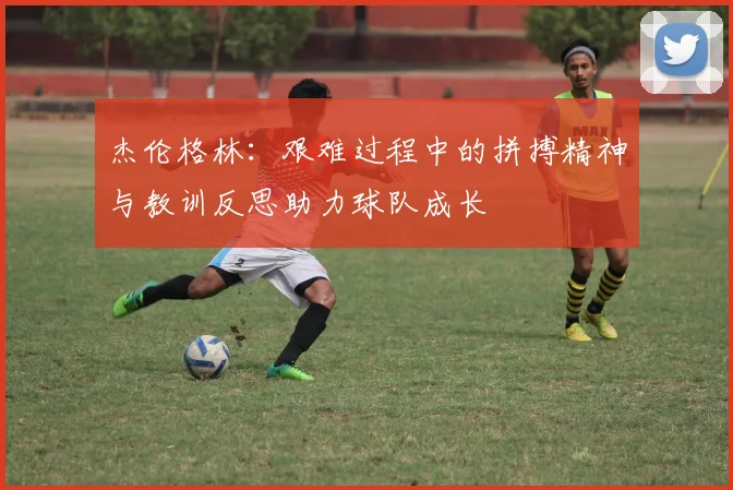 杰伦格林：艰难过程中的拼搏精神与教训反思助力球队成长