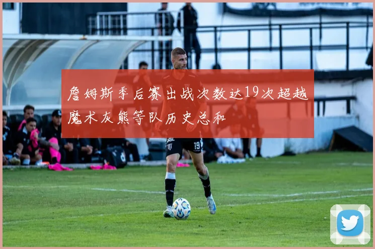 詹姆斯季后赛出战次数达19次超越魔术灰熊等队历史总和