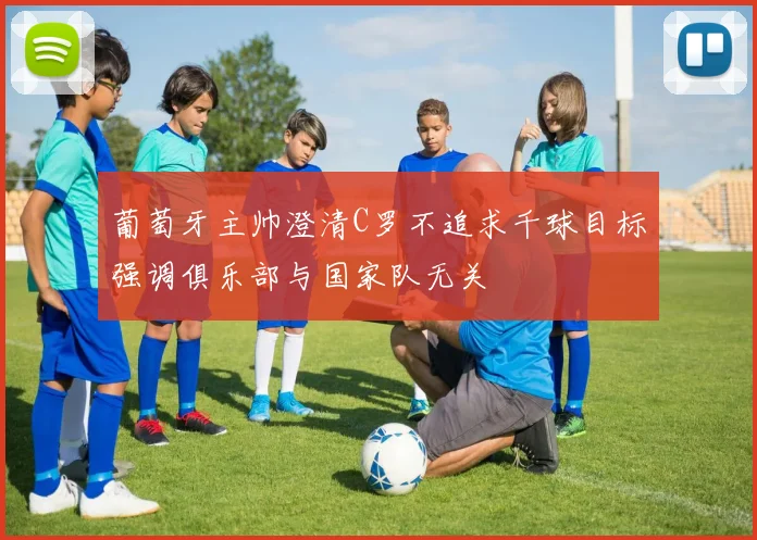 葡萄牙主帅澄清C罗不追求千球目标强调俱乐部与国家队无关