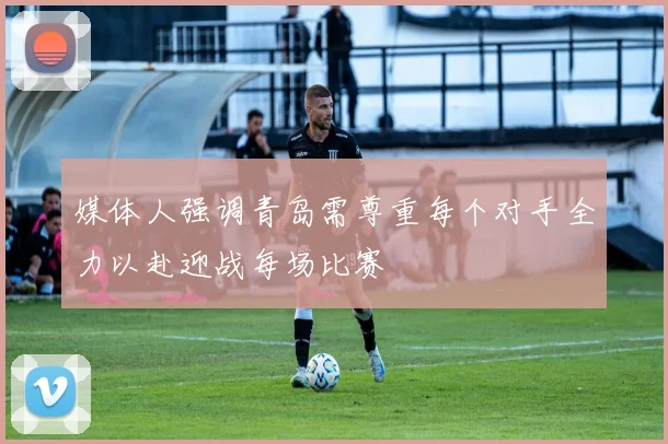 媒体人强调青岛需尊重每个对手全力以赴迎战每场比赛