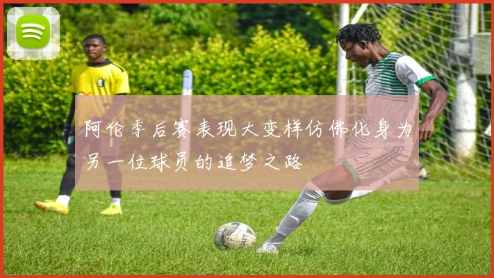 阿伦季后赛表现大变样仿佛化身为另一位球员的追梦之路