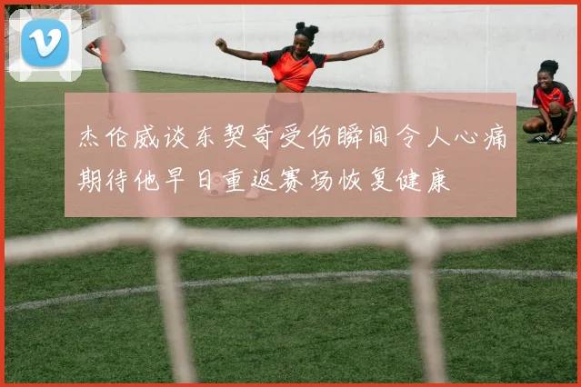 杰伦威谈东契奇受伤瞬间令人心痛期待他早日重返赛场恢复健康