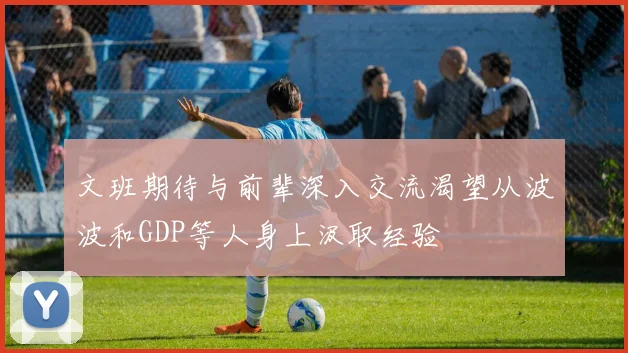 文班期待与前辈深入交流渴望从波波和GDP等人身上汲取经验