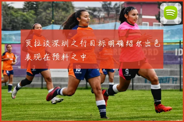 莫拉谈深圳之行目标明确绍尔出色表现在预料之中