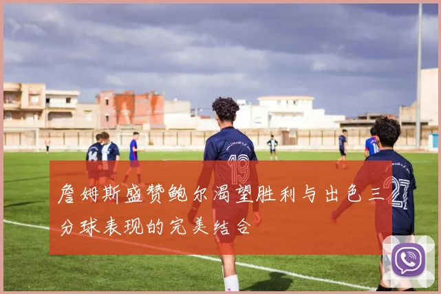 詹姆斯盛赞鲍尔渴望胜利与出色三分球表现的完美结合