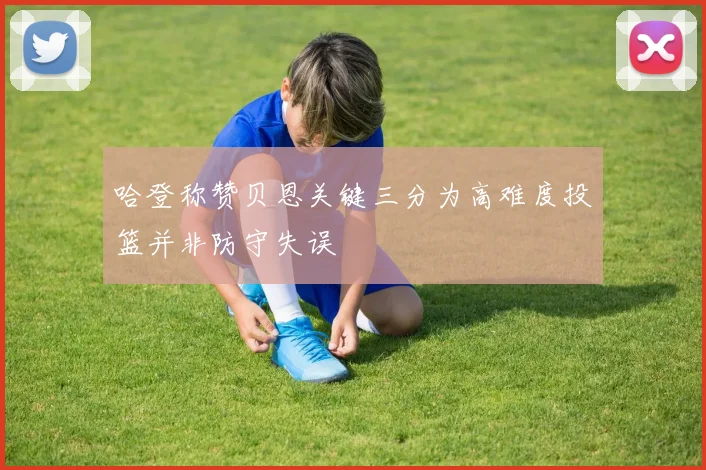 哈登称赞贝恩关键三分为高难度投篮并非防守失误