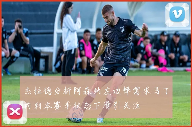 杰拉德分析阿森纳左边锋需求马丁内利本赛季状态下滑引关注