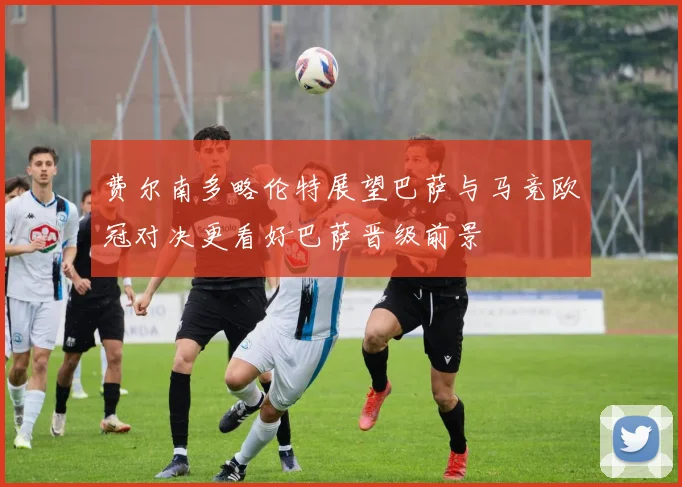 费尔南多略伦特展望巴萨与马竞欧冠对决更看好巴萨晋级前景